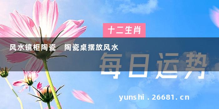 风水镜柜陶瓷 陶瓷桌摆放风水